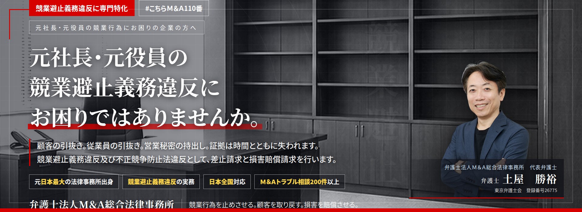 競業避止義務違反に専門特化。元社長・元役員の競業避止義務違反にお困りではありませんか。　主要な取引先の引抜き。中核となる従業員の引抜き。顧客名簿等の営業秘密の持出し。証拠は時間とともに失われます。競業避止義務違反及び不正競争防止法違反として、差止請求と損害賠償請求を行います。　Ｍ＆Ａトラブル相談200件以上。　弁護士法人Ｍ＆Ａ総合法律事務所　代表弁護士　土屋勝裕（東京弁護士会　登録番号26775）
