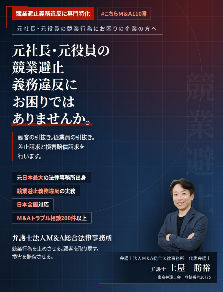 競業避止義務違反に専門特化。元社長・元役員の競業避止義務違反にお困りではありませんか。　顧客の引抜き。従業員の引抜き。営業秘密の持出し。証拠は時間とともに失われます。競業避止義務違反及び不正競争防止法違反として、差止請求と損害賠償請求を行います。　Ｍ＆Ａトラブル相談200件以上。　弁護士法人Ｍ＆Ａ総合法律事務所　代表弁護士　土屋勝裕（東京弁護士会　登録番号26775）