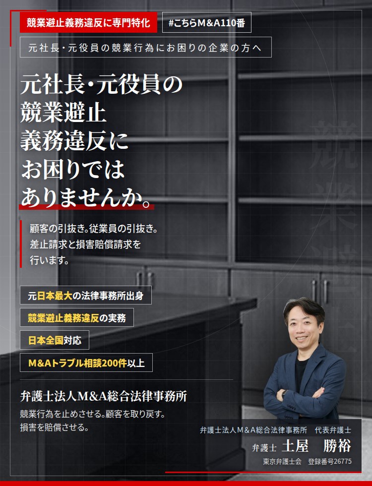 競業避止義務違反に専門特化。元社長・元役員の競業避止義務違反にお困りではありませんか。　主要な取引先の引抜き。中核となる従業員の引抜き。顧客名簿等の営業秘密の持出し。証拠は時間とともに失われます。競業避止義務違反及び不正競争防止法違反として、差止請求と損害賠償請求を行います。　Ｍ＆Ａトラブル相談200件以上。　弁護士法人Ｍ＆Ａ総合法律事務所　代表弁護士　土屋勝裕（東京弁護士会　登録番号26775）