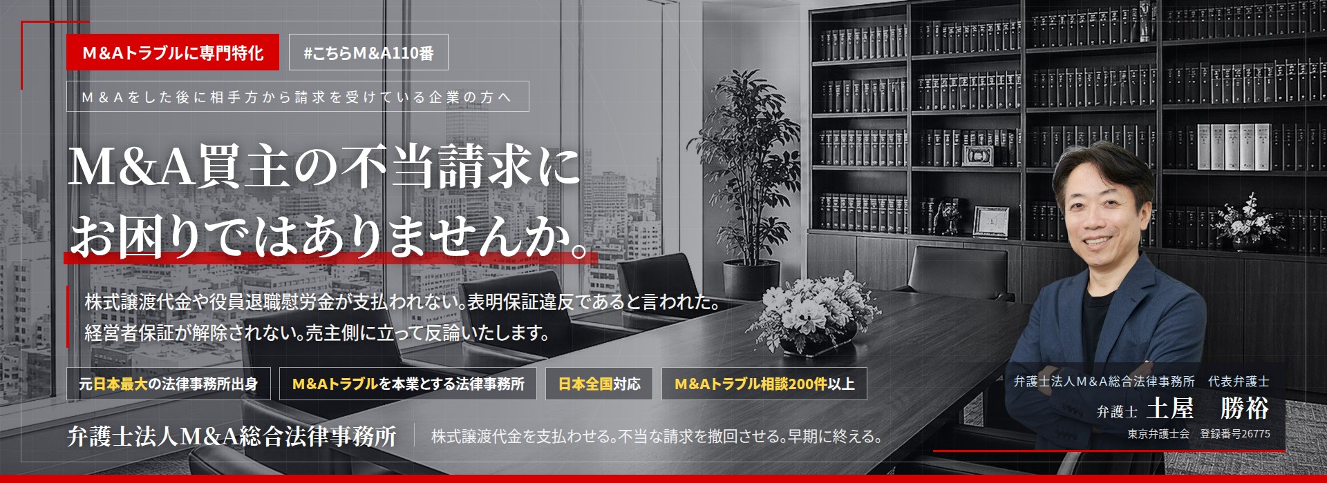 Ｍ＆Ａトラブルに専門特化。Ｍ＆Ａ買主の不当請求にお困りではありませんか。　株式譲渡代金や役員退職慰労金が支払われない。表明保証違反であると言われた。経営者保証が解除されない。売主側に立って反論いたします。　Ｍ＆Ａトラブル相談200件以上。　弁護士法人Ｍ＆Ａ総合法律事務所　代表弁護士　土屋勝裕（東京弁護士会所属）