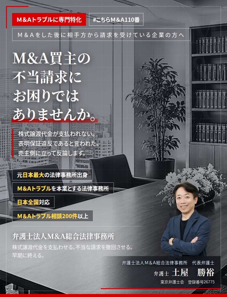 Ｍ＆Ａトラブルに専門特化。Ｍ＆Ａ買主の不当請求にお困りではありませんか。　株式譲渡代金や役員退職慰労金が支払われない。表明保証違反であると言われた。経営者保証が解除されない。売主側に立って反論いたします。　Ｍ＆Ａトラブル相談200件以上。　弁護士法人Ｍ＆Ａ総合法律事務所　代表弁護士　土屋勝裕（東京弁護士会所属）