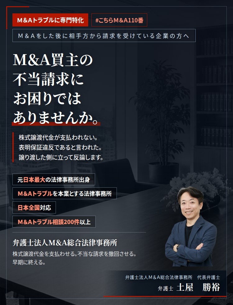 M&Aトラブルに専門特化。M&A買主の不当請求にお困りではありませんか。　株式譲渡代金や役員退職慰労金が支払われない。表明保証違反であると言われた。経営者保証が解除されない。売主側に立って反論いたします。　M&Aトラブル相談200件以上。　弁護士法人M&A総合法律事務所　代表弁護士　土屋勝裕（東京弁護士会所属）