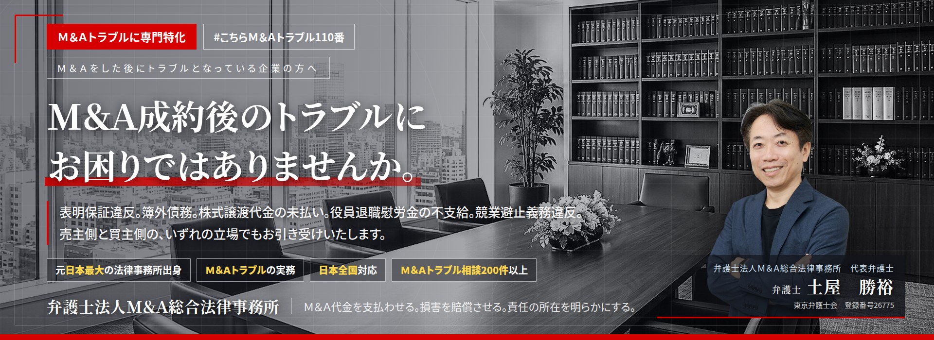 Ｍ＆Ａトラブルに専門特化。Ｍ＆Ａ成約後のトラブルにお困りではありませんか。　表明保証違反。簿外債務。株式譲渡代金の未払い。役員退職慰労金の不支給。競業避止義務違反。売主側と買主側の、いずれの立場でもお引き受けいたします。　Ｍ＆Ａトラブル相談200件以上。　弁護士法人Ｍ＆Ａ総合法律事務所　代表弁護士　土屋勝裕（東京弁護士会　登録番号26775）