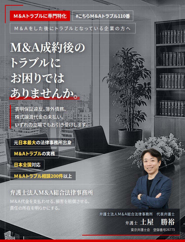 Ｍ＆Ａトラブルに専門特化。Ｍ＆Ａ成約後のトラブルにお困りではありませんか。　表明保証違反。簿外債務。株式譲渡代金の未払い。役員退職慰労金の不支給。競業避止義務違反。売主側と買主側の、いずれの立場でもお引き受けいたします。　Ｍ＆Ａトラブル相談200件以上。　弁護士法人Ｍ＆Ａ総合法律事務所　代表弁護士　土屋勝裕（東京弁護士会　登録番号26775）