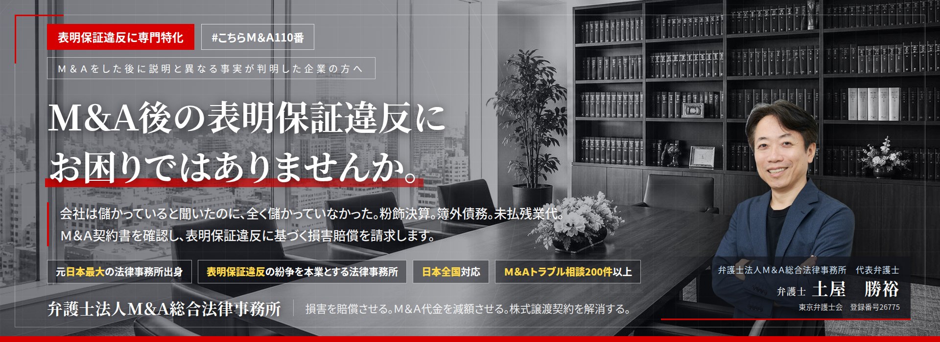 表明保証違反に専門特化。Ｍ＆Ａ後の表明保証違反にお困りではありませんか。　会社は儲かっていると聞いたのに、全く儲かっていなかった。粉飾決算。簿外債務。未払残業代。Ｍ＆Ａ契約書を確認し、表明保証違反に基づく損害賠償を請求します。　Ｍ＆Ａトラブル相談200件以上。　弁護士法人Ｍ＆Ａ総合法律事務所　代表弁護士　土屋勝裕（東京弁護士会所属）