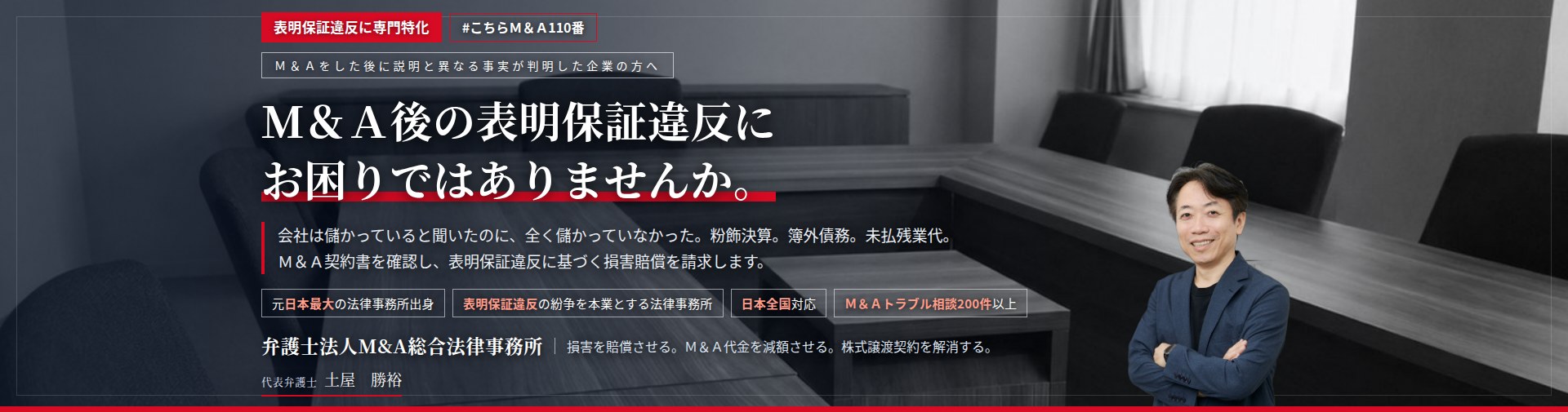 表明保証違反に専門特化。M&A後の表明保証違反にお困りではありませんか。　会社は儲かっていると聞いたのに、全く儲かっていなかった。粉飾決算。簿外債務。未払残業代。M&A契約書を確認し、表明保証違反に基づく損害賠償を請求します。　M&Aトラブル相談200件以上。　弁護士法人M&A総合法律事務所　代表弁護士　土屋勝裕（東京弁護士会所属）