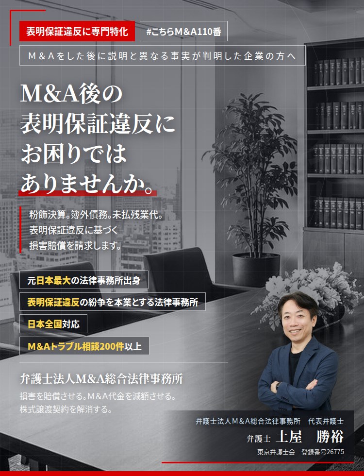 表明保証違反に専門特化。Ｍ＆Ａ後の表明保証違反にお困りではありませんか。　会社は儲かっていると聞いたのに、全く儲かっていなかった。粉飾決算。簿外債務。未払残業代。Ｍ＆Ａ契約書を確認し、表明保証違反に基づく損害賠償を請求します。　Ｍ＆Ａトラブル相談200件以上。　弁護士法人Ｍ＆Ａ総合法律事務所　代表弁護士　土屋勝裕（東京弁護士会所属）