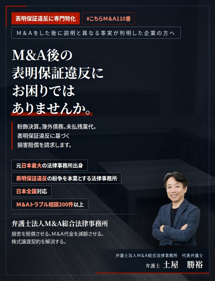 表明保証違反に専門特化。M&A後の表明保証違反にお困りではありませんか。　会社は儲かっていると聞いたのに、全く儲かっていなかった。粉飾決算。簿外債務。未払残業代。M&A契約書を確認し、表明保証違反に基づく損害賠償を請求します。　M&Aトラブル相談200件以上。　弁護士法人M&A総合法律事務所　代表弁護士　土屋勝裕（東京弁護士会所属）